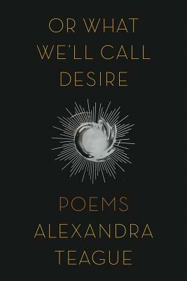 Or What We'll Call Desire: Poems by Alexandra Teague