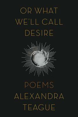 Or What We'll Call Desire: Poems by Alexandra Teague