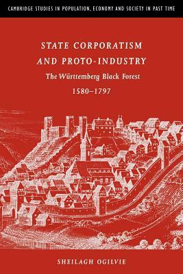 State Corporatism and Proto-Industry: The Württemberg Black Forest, 1580-1797 by Sheilagh C. Ogilvie