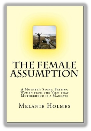 The Female Assumption: A Mother's Story, Freeing Women From the View that Motherhood is a Mandate by Melanie Holmes