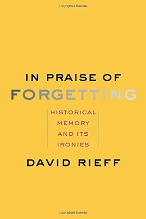In Praise of Forgetting: Historical Memory and Its Ironies by David Rieff
