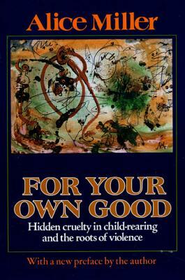 For Your Own Good: Hidden Cruelty in Child-Rearing and the Roots of Violence by Alice Miller