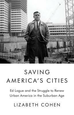 Saving America's Cities: Ed Logue and the Struggle to Renew Urban America in the Suburban Age by Lizabeth Cohen