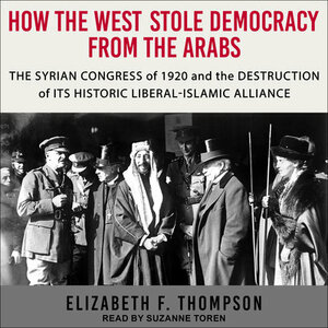 How the West Stole Democracy from the Arabs: The Arab Congress of 1920, the Destruction of the Syrian State, and the Rise of Anti-Liberal Islamism by Elizabeth F. Thompson