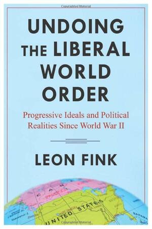 Undoing the Liberal World Order: Progressive Ideals and Political Realities Since World War II by Leon Fink