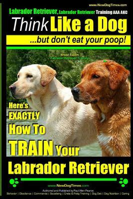 Labrador Retriever, Labrador Retriever Training AAA AKC: Think Like a Dog But Don't Eat Your Poop! - Breed Expert Training -: Here's EXACTLY How To TR by Paul Allen Pearce