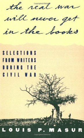 The Real War Will Never Get in the Books: Selections from Writers During the Civil War by Louis P. Masur