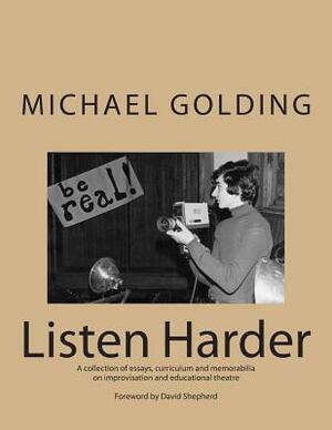 Listen Harder: A collection of essays, curriculum and memorabilia on improvisation and educational theatre by Michael Golding
