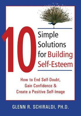 10 Simple Solutions for Building Self-Esteem: How to End Self-Doubt, Gain Confidence, & Create a Positive Self-Image by Glenn R. Schiraldi