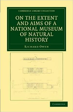 On the Extent and Aims of a National Museum of Natural History: Including the Substance of a Discourse on that Subject, Delivered at the Royal Institution of Great Britain, on the Evening of Friday, April 26, 1861 by Richard Owen