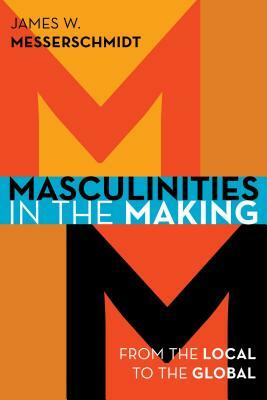 Masculinities in the Making: From the Local to the Global by James W. Messerschmidt