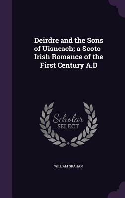 Deirdre and the Sons of Uisneach; A Scoto-Irish Romance of the First Century A.D by William Graham