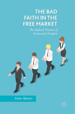 The Bad Faith in the Free Market: The Radical Promise of Existential Freedom by Peter Bloom