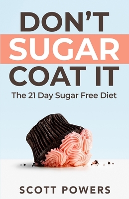 Don't Sugar Coat It: The 21 Day Sugar Free Diet by Scott Powers