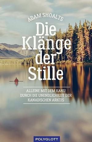 Die Klänge der Stille - Alleine mit dem Kanu durch die Unendlichkeit der kanadischen Arktis by Adam Shoalts