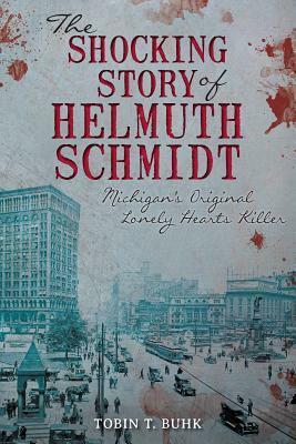 The Shocking Story of Helmuth Schmidt: Michigan's Original Lonely Hearts Killer by Tobin T. Buhk