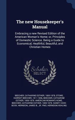 The New Housekeeper's Manual: Embracing a New Revised Edition of the American Woman's Home; Or, Principles of Domestic Science. Being a Guide to Eco by Catharine Esther Beecher, Harriet Beecher Stowe