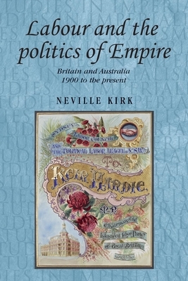 Labour and the Politics of Empire: Britain and Australia 1900 to the Present by Neville Kirk