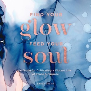 Find Your Glow, Feed Your Soul: A Guide for Cultivating a Vibrant Life of Peace & Purpose by Emily Silva