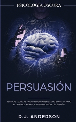Persuasión: Psicología Oscura - Técnicas secretas para influenciar en las personas usando el control mental, la manipulación y el by R. J. Anderson