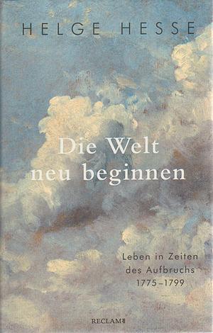 Die Welt neu beginnen: Leben in Zeiten des Aufbruchs 1775-1799 by Helge Hesse