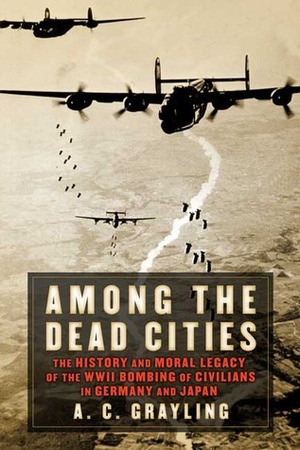 Among the Dead Cities: The History and Moral Legacy of the WWII Bombing of Civilians in Germany and Japan by A.C. Grayling