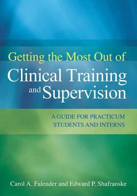 Getting the Most Out of Clinical Training and Supervision: A Guide for Practicum Students and Interns by Edward P. Shafranske, Carol A. Falender