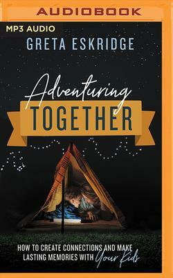 Adventuring Together: How to Create Connections and Make Lasting Memories with Your Kids by Greta Eskridge