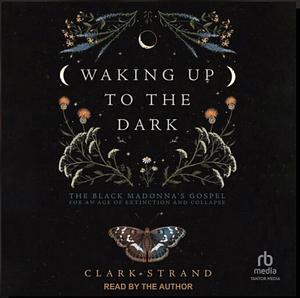 Waking Up to the Dark: The Black Madonna's Gospel for An Age of Extinction and Collapse by Clark Strand