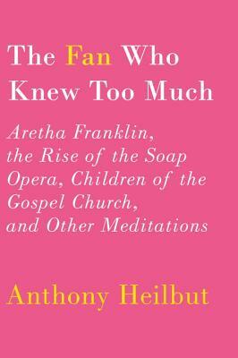 The Fan Who Knew Too Much: Aretha Franklin, the Rise of the Soap Opera, Children of the Gospel Church, and Other Meditations by Anthony Heilbut