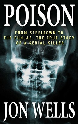 Poison: From Steeltown to the Punjab, the True Story of a Serial Killer by Jon Wells