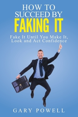 Fake It: How to Succeed by Faking It, Fake It Till You Make It, Look and Act Confidence by Gary Powell