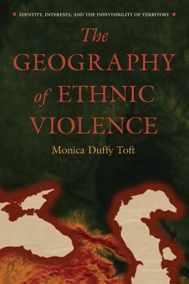 The Geography of Ethnic Violence: Identity, Interests, and the Indivisibility of Territory by Monica Duffy Toft