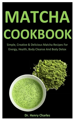 Matcha Cookbook: Simple, Creative & Delicious Matcha Recipes For Energy, Health, Body Cleanse And Body Detox by Henry Charles