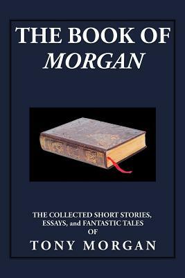 The Book of Morgan: The Collected Short Stories, Essays and Fantastic Tales by Tony Morgan
