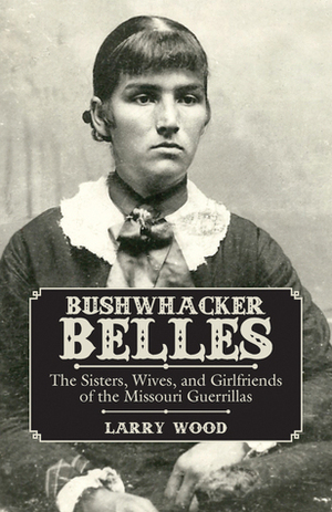 Bushwhacker Belles: The Sisters, Wives, and Girlfriends of the Missouri Guerrillas by Larry Wood