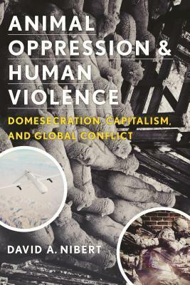 Animal Oppression and Human Violence: Domesecration, Capitalism, and Global Conflict by David A. Nibert