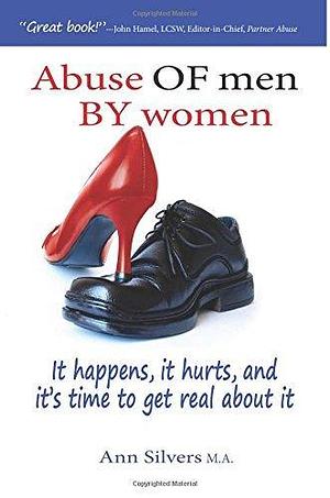 Abuse OF men BY women: It happens, it hurts, and it's time to get real about it by Ann Silvers, Ann Silvers