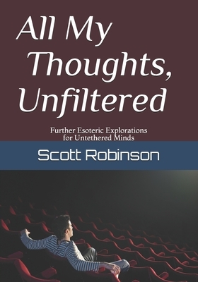 All My Thoughts, Unfiltered: Further Esoteric Explorations for Untethered Minds by Scott Robinson