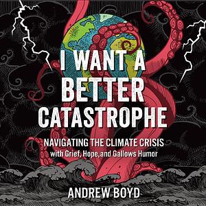 I Want a Better Catastrophe: Navigating the Climate Crisis with Grief, Hope, and Gallows Humor by Andrew Boyd