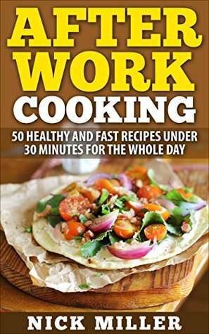 After Work Cooking: 50 healthy and fast recipes under 30 minutes for the whole day by Nick Miller