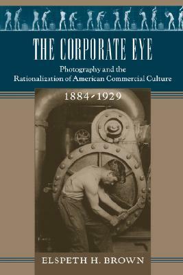 The Corporate Eye: Photography and the Rationalization of American Commercial Culture, 1884-1929 by Elspeth H. Brown