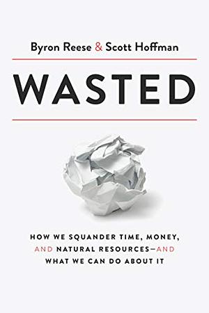 Wasted: How We Squander Time, Money, and Natural Resources-and What We Can Do About It by Scott Hoffman, Byron Reese, Byron Reese