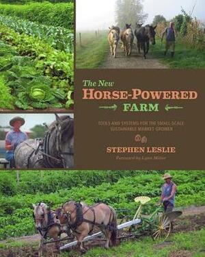 The New Horse-Powered Farm: Tools and Systems for the Small-Scale, Sustainable Market Grower--With Information on Draft-Powered Vegetable and Grains Production, Working in the Woodlot, Haying, and Whole-Farm Management by Stephen Leslie