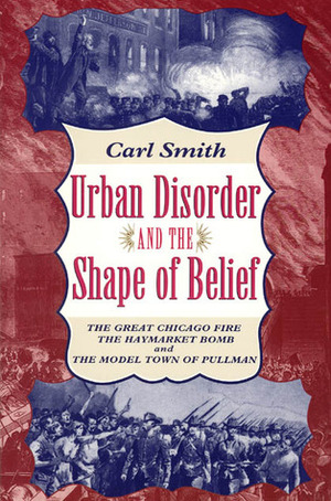 Urban Disorder and the Shape of Belief: The Great Chicago Fire, the Haymarket Bomb, and the Model Town of Pullman by Carl Smith