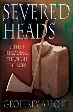 Severed Heads: British Beheadings Through the Ages by Geoffrey Abbott