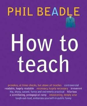 How to Teach: The ultimate (and ultimately irreverent) look at what you should be doing in your classroom if you want to be the best teacher you can possibly be by Phil Beadle, Phil Beadle