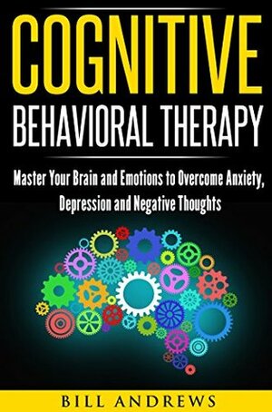 Cognitive Behavioral Therapy (CBT): Master Your Brain and Emotions to Overcome Anxiety, Depression and Negative Thoughts (CBT Self Help Book 1- Cognitive Behavioral Therapy) by Bill Andrews