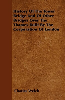 History Of The Tower Bridge And Of Other Bridges Over The Thames Built By The Corporation Of London by Charles Welch