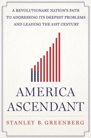 America Ascendant: A Revolutionary Nation's Path to Addressing Its Deepest Problems and Leading the 21st Century by Stanley B. Greenberg